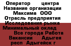 Оператор Call-центра › Название организации ­ Максима, ООО › Отрасль предприятия ­ Исследования рынка › Минимальный оклад ­ 14 000 - Все города Работа » Вакансии   . Адыгея респ.,Адыгейск г.